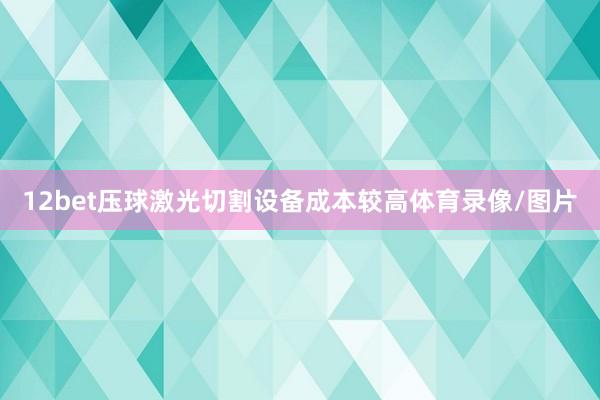 12bet压球激光切割设备成本较高体育录像/图片