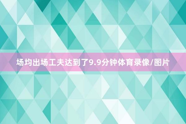 场均出场工夫达到了9.9分钟体育录像/图片