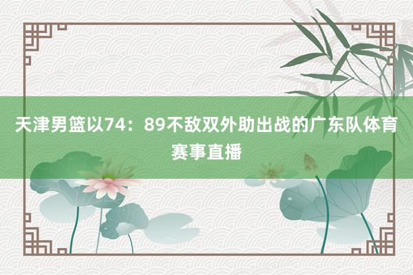 天津男篮以74：89不敌双外助出战的广东队体育赛事直播