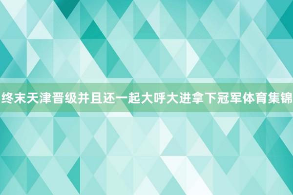 终末天津晋级并且还一起大呼大进拿下冠军体育集锦