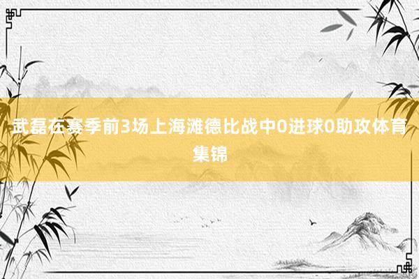 武磊在赛季前3场上海滩德比战中0进球0助攻体育集锦