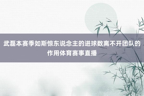 武磊本赛季如斯惊东说念主的进球数离不开团队的作用体育赛事直播