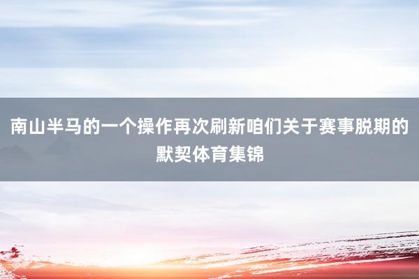 南山半马的一个操作再次刷新咱们关于赛事脱期的默契体育集锦