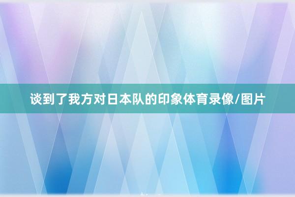 谈到了我方对日本队的印象体育录像/图片