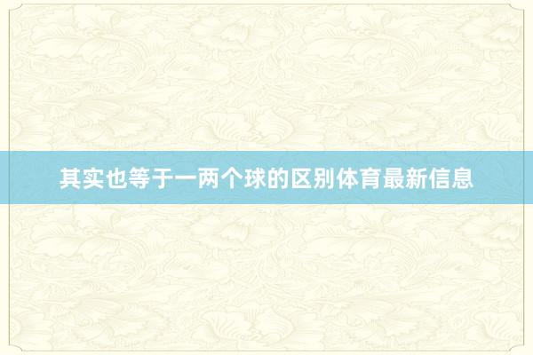 其实也等于一两个球的区别体育最新信息