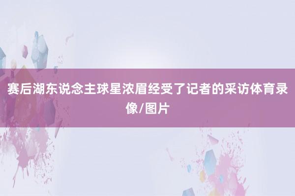 赛后湖东说念主球星浓眉经受了记者的采访体育录像/图片