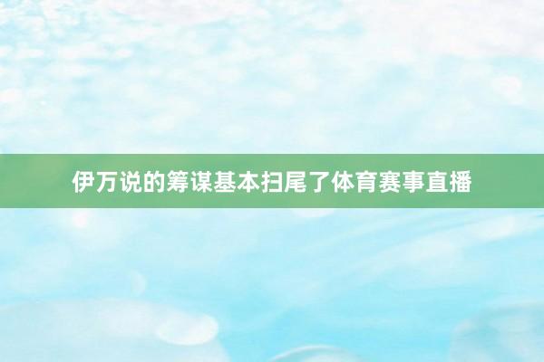 伊万说的筹谋基本扫尾了体育赛事直播