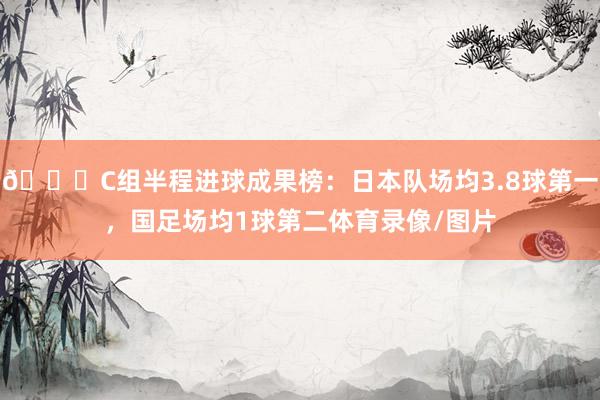 😉C组半程进球成果榜：日本队场均3.8球第一，国足场均1球第二体育录像/图片