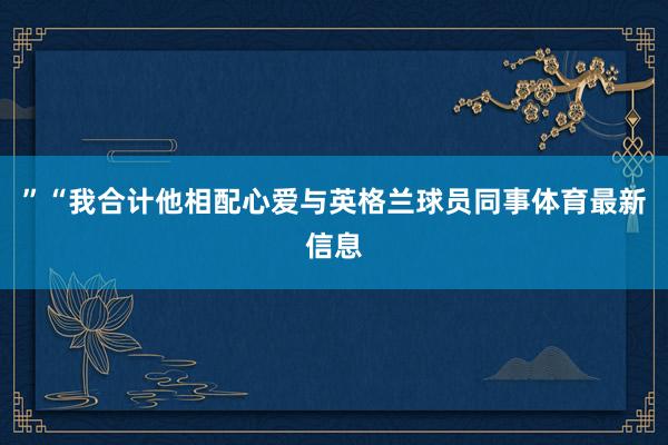 ”“我合计他相配心爱与英格兰球员同事体育最新信息