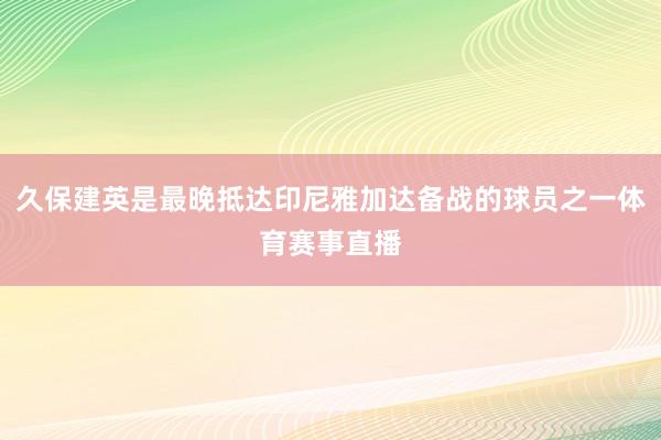 久保建英是最晚抵达印尼雅加达备战的球员之一体育赛事直播