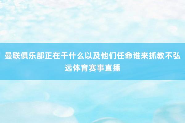 曼联俱乐部正在干什么以及他们任命谁来抓教不弘远体育赛事直播