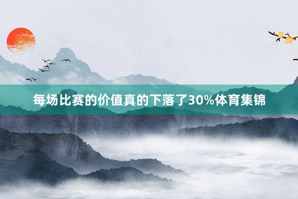 每场比赛的价值真的下落了30%体育集锦