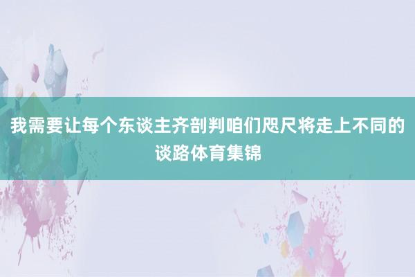 我需要让每个东谈主齐剖判咱们咫尺将走上不同的谈路体育集锦