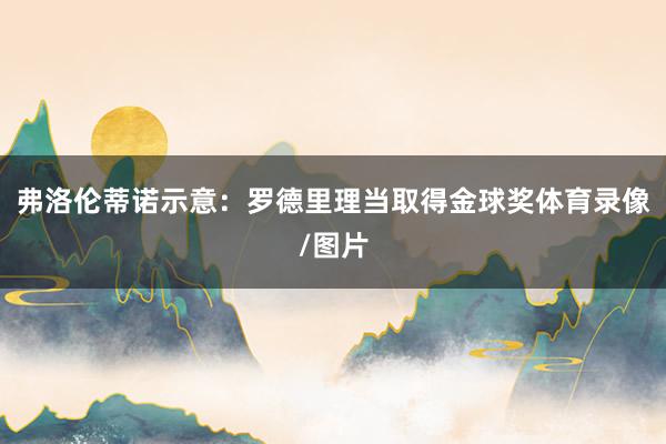 弗洛伦蒂诺示意：罗德里理当取得金球奖体育录像/图片