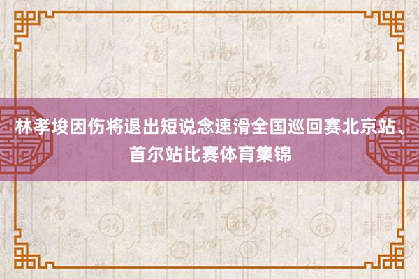 林孝埈因伤将退出短说念速滑全国巡回赛北京站、首尔站比赛体育集锦