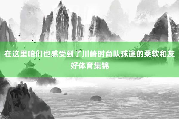 在这里咱们也感受到了川崎时尚队球迷的柔软和友好体育集锦