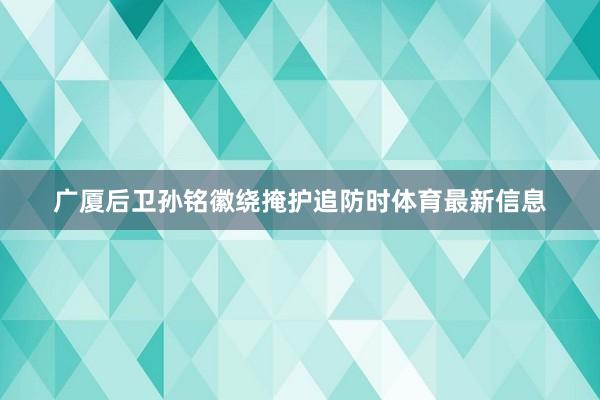 广厦后卫孙铭徽绕掩护追防时体育最新信息