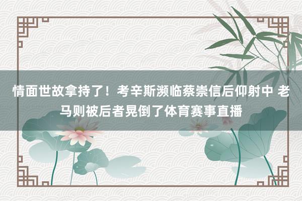 情面世故拿持了！考辛斯濒临蔡崇信后仰射中 老马则被后者晃倒了体育赛事直播