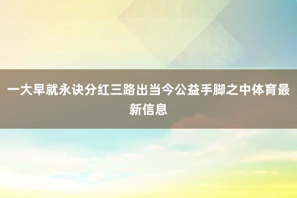 一大早就永诀分红三路出当今公益手脚之中体育最新信息