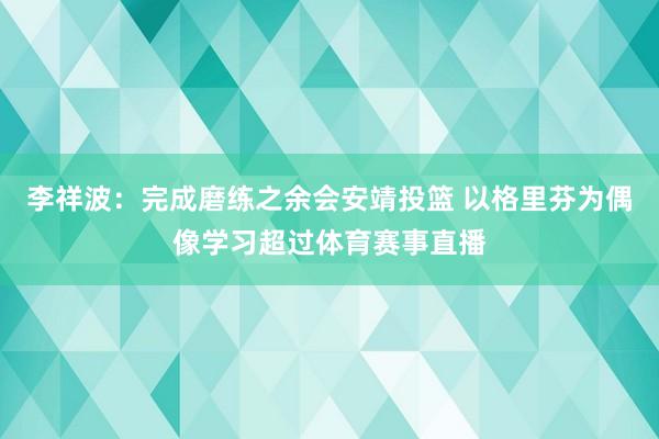 李祥波：完成磨练之余会安靖投篮 以格里芬为偶像学习超过体育赛事直播