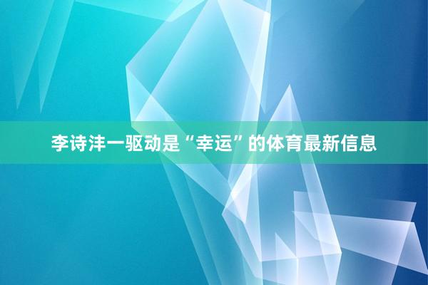 李诗沣一驱动是“幸运”的体育最新信息