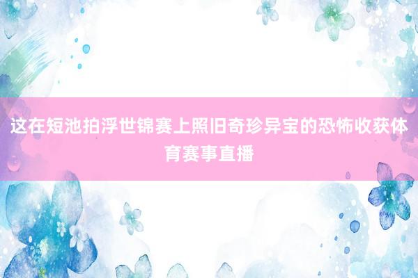 这在短池拍浮世锦赛上照旧奇珍异宝的恐怖收获体育赛事直播