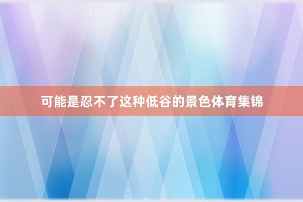 可能是忍不了这种低谷的景色体育集锦