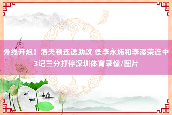 外线开炮！洛夫顿连送助攻 偰李永炜和李添荣连中3记三分打停深圳体育录像/图片