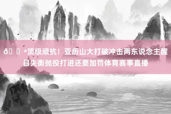 💪顶级顽抗！亚历山大打破冲击两东说念主醒目失衡抛投打进还要加罚体育赛事直播