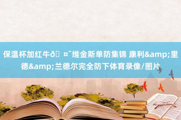 保温杯加红牛🤯维金斯单防集锦 康利&里德&兰德尔完全防下体育录像/图片