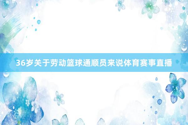 36岁关于劳动篮球通顺员来说体育赛事直播