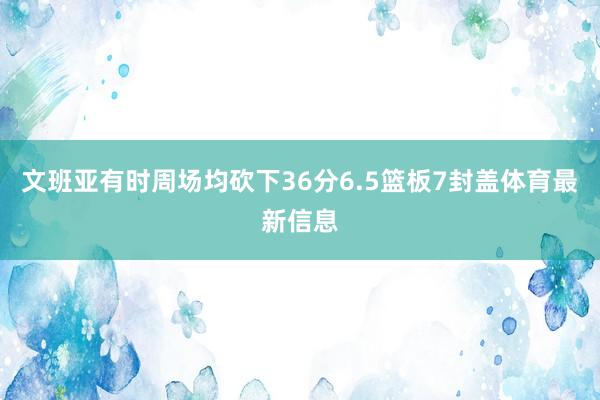 文班亚有时周场均砍下36分6.5篮板7封盖体育最新信息