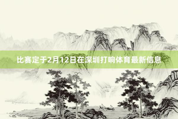 比赛定于2月12日在深圳打响体育最新信息