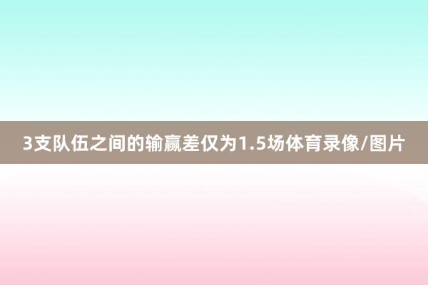 3支队伍之间的输赢差仅为1.5场体育录像/图片