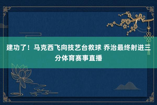 建功了！马克西飞向技艺台救球 乔治最终射进三分体育赛事直播