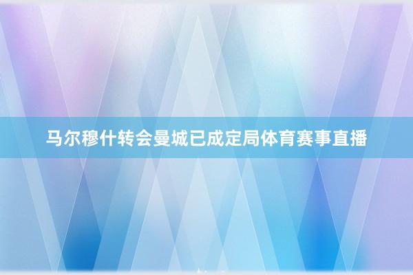 马尔穆什转会曼城已成定局体育赛事直播