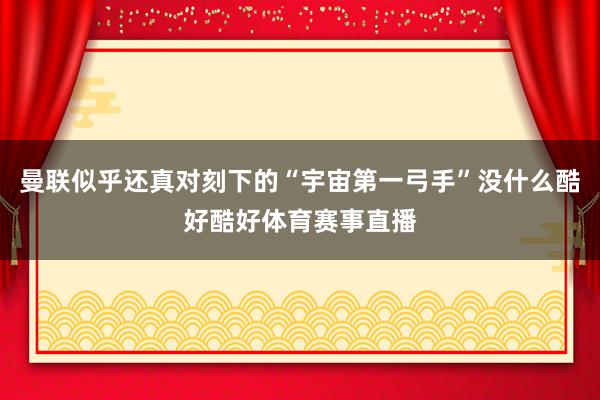 曼联似乎还真对刻下的“宇宙第一弓手”没什么酷好酷好体育赛事直播