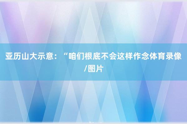 亚历山大示意：“咱们根底不会这样作念体育录像/图片