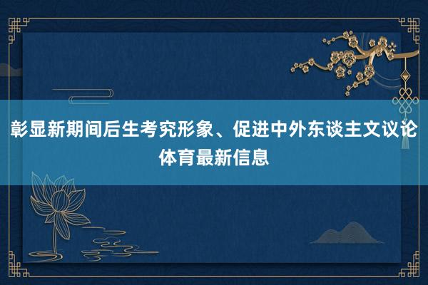 彰显新期间后生考究形象、促进中外东谈主文议论体育最新信息