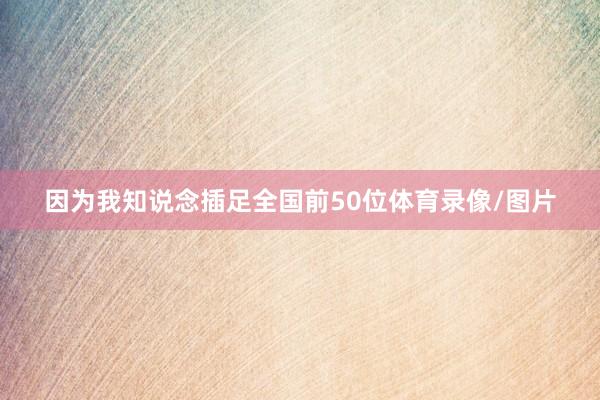 因为我知说念插足全国前50位体育录像/图片