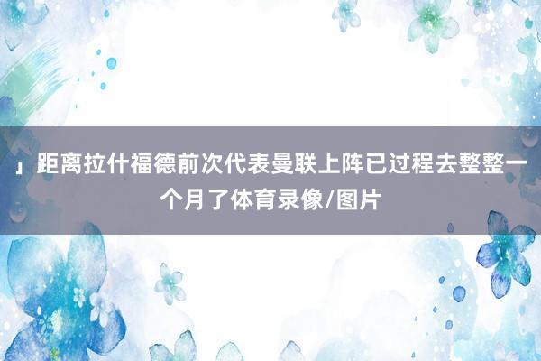 」距离拉什福德前次代表曼联上阵已过程去整整一个月了体育录像/图片