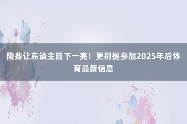 险些让东谈主目下一亮！更别提参加2025年后体育最新信息