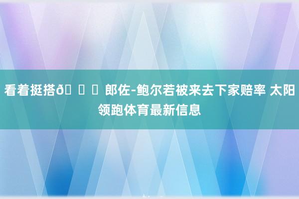 看着挺搭👀郎佐-鲍尔若被来去下家赔率 太阳领跑体育最新信息