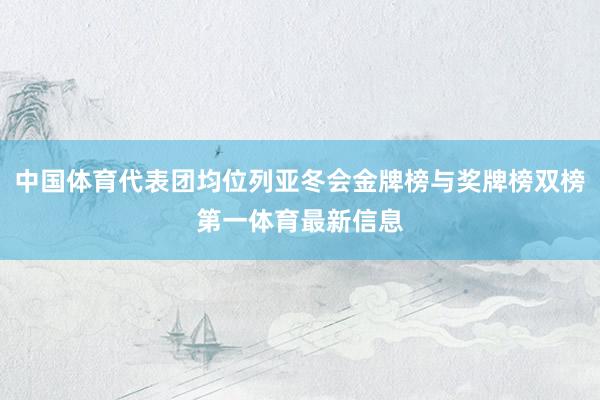 中国体育代表团均位列亚冬会金牌榜与奖牌榜双榜第一体育最新信息