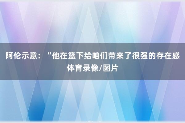 阿伦示意：“他在篮下给咱们带来了很强的存在感体育录像/图片