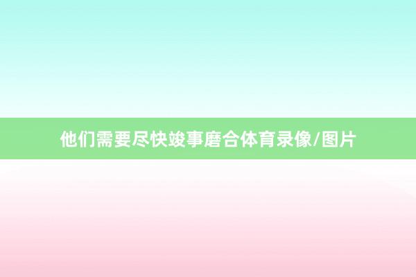 他们需要尽快竣事磨合体育录像/图片