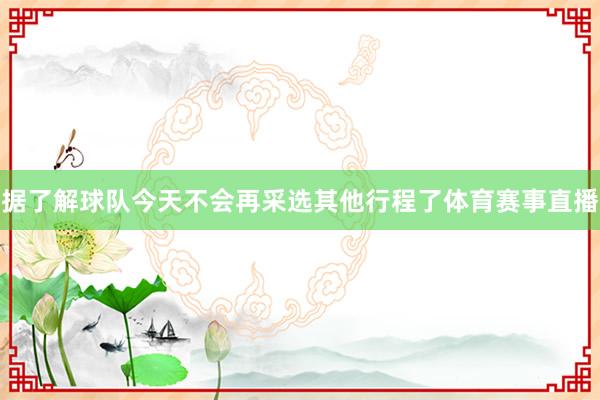 据了解球队今天不会再采选其他行程了体育赛事直播