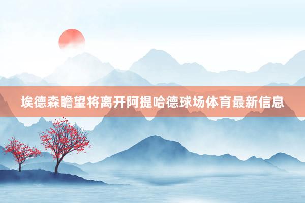 埃德森瞻望将离开阿提哈德球场体育最新信息