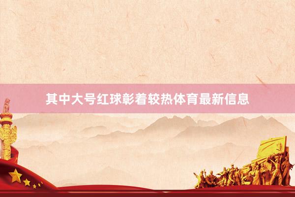 其中大号红球彰着较热体育最新信息