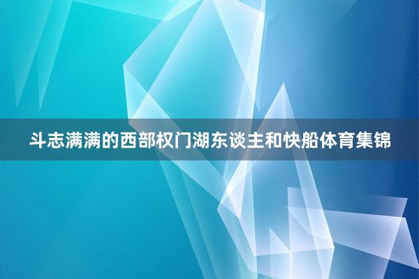 斗志满满的西部权门湖东谈主和快船体育集锦